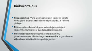 Kirikukorraldus
• Riia peapiiskop- Vana-Liivimaa kõrgeim vaimulik, kellele
kirikuajades allusid ka teised siinsed piiskopid (v.a.Tallinna
piiskop).
• Piiskop- piiskopkonna kõrgeim vaimulik ja usuelu juht;
kõrgeim kohtunik usuelu puudutavates süüasjades.
• Preestrite ülesandeks oli jumalasõna levitamine,
jumalateenistuste läbiviimine ja sakramentide (e. jumalaarmu
väljendavad kiriklikud toimingud) jagamine.
 