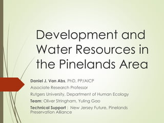 Development and
Water Resources in
the Pinelands Area
Daniel J. Van Abs, PhD, PP/AICP
Associate Research Professor
Rutgers University, Department of Human Ecology
Team: Oliver Stringham, Yuling Gao
Technical Support : New Jersey Future, Pinelands
Preservation Alliance
 