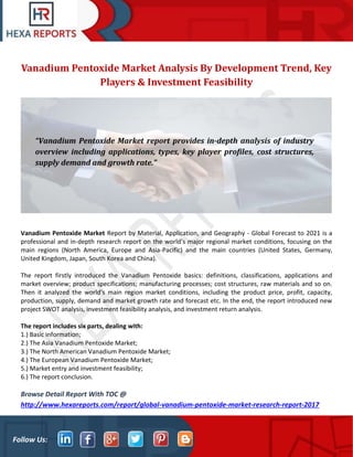 Follow Us:
Vanadium Pentoxide Market Analysis By Development Trend, Key
Players & Investment Feasibility
Vanadium Pentoxide Market Report by Material, Application, and Geography - Global Forecast to 2021 is a
professional and in-depth research report on the world's major regional market conditions, focusing on the
main regions (North America, Europe and Asia-Pacific) and the main countries (United States, Germany,
United Kingdom, Japan, South Korea and China).
The report firstly introduced the Vanadium Pentoxide basics: definitions, classifications, applications and
market overview; product specifications; manufacturing processes; cost structures, raw materials and so on.
Then it analyzed the world's main region market conditions, including the product price, profit, capacity,
production, supply, demand and market growth rate and forecast etc. In the end, the report introduced new
project SWOT analysis, investment feasibility analysis, and investment return analysis.
The report includes six parts, dealing with:
1.) Basic information;
2.) The Asia Vanadium Pentoxide Market;
3.) The North American Vanadium Pentoxide Market;
4.) The European Vanadium Pentoxide Market;
5.) Market entry and investment feasibility;
6.) The report conclusion.
Browse Detail Report With TOC @
http://www.hexareports.com/report/global-vanadium-pentoxide-market-research-report-2017
“Vanadium Pentoxide Market report provides in-depth analysis of industry
overview including applications, types, key player profiles, cost structures,
supply demand and growth rate.”
 