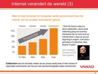 Meer en meer processen en transacties worden gecombineerd door het  internet, met als resultaat ‘multi-channel’ gebruik. Internet verandert de wereld (3) “ I think the future is about us, about collaboration, about social networking going into business, interactivity into our home and our entertainment in ways we are just beginning to imagine. It will drive a generation of productivity, likely beyond 10 years.” John Chambers Chairman & CEO Cisco Systems Collaboration  laat zich het beste vertalen als een proces waarbij twee of meer mensen of organisaties samenwerken aan het punt waar gemeenschappelijke doelen samenkomen.  