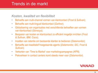 Trends in de markt Kosten, kwaliteit en flexibiliteit Behoefte aan multi-channel vormen van klantcontact ( Frost & Sullivan ); Behoefte aan multi-lingual klantcontact ( Gartner ); Globalisering van organisaties met verschillende behoeften aan vormen van klantcontact ( Genesys ); Besparen van kosten en klantcontact zo efficiënt mogelijk inrichten ( Frost & Sullivan, IBM, Cisco ); Inzetten van retentie om bestaande klanten te bedienen ( Datamonitor ); Behoefte aan kwalitatief hoogstaande agents ( Datamonitor, IDC, Frost & Sullivan ); Verkorten van ‘Time to Market’ voor marketingcampagnes ( KPN ); Piekverkeer in contact centers komt steeds meer voor ( Datamonitor ). 