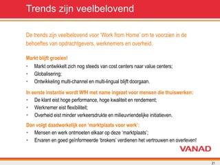 De trends zijn veelbelovend voor ‘Work from Home’ om te voorzien in de  behoeftes van opdrachtgevers, werknemers en overheid. Markt ontwikkelt zich nog steeds van cost centers naar value centers; Globalisering; Ontwikkeling multi-channel en multi-lingual blijft doorgaan. Markt blijft groeien! Trends zijn veelbelovend De klant eist hoge performance, hoge kwaliteit en rendement; Werknemer eist flexibiliteit; Overheid eist minder verkeersdrukte en milieuvriendelijke initiatieven. In eerste instantie wordt WfH met name ingezet voor mensen die thuiswerken: Mensen en werk ontmoeten elkaar op deze ‘marktplaats’; Ervaren en goed geïnformeerde ‘brokers’ verdienen het vertrouwen en overleven! Dan volgt daadwerkelijk een ‘marktplaats voor werk’: 