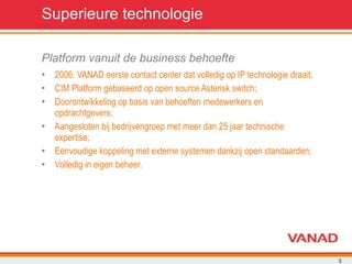 Superieure technologie Platform vanuit de business behoefte 2006: VANAD eerste contact center dat volledig op IP technologie draait; CIM Platform gebaseerd op open source Asterisk switch; Doorontwikkeling op basis van behoeften medewerkers en opdrachtgevers; Aangesloten bij bedrijvengroep met meer dan 25 jaar technische expertise; Eenvoudige koppeling met externe systemen dankzij open standaarden; Volledig in eigen beheer. 
