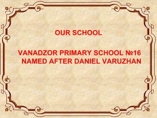 OUR SCHOOL
VANADZOR PRIMARY SCHOOL №16
NAMED AFTER DANIEL VARUZHAN
 
