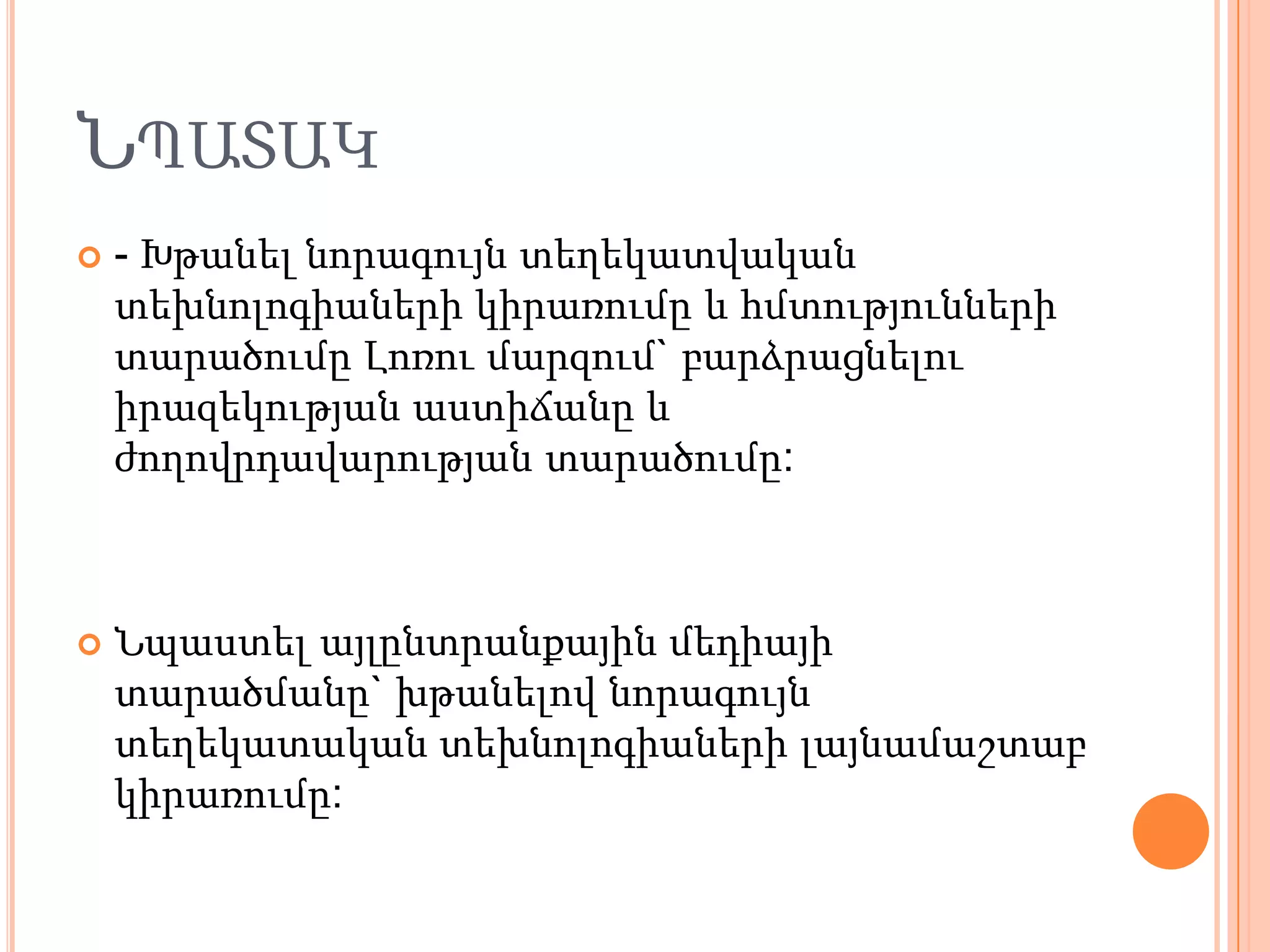 ՆՊԱՏԱԿ
   - Խթանել նորագույն տեղեկատվական
    տեխնոլոգիաների կիրառումը և հմտությունների
    տարածումը Լոռու մարզում` բարձրացնելու
    իրազեկության աստիճանը և
    ժողովրդավարության տարածումը:



   Նպաստել այլընտրանքային մեդիայի
    տարածմանը` խթանելով նորագույն
    տեղեկատական տեխնոլոգիաների լայնամաշտաբ
    կիրառումը:
 
