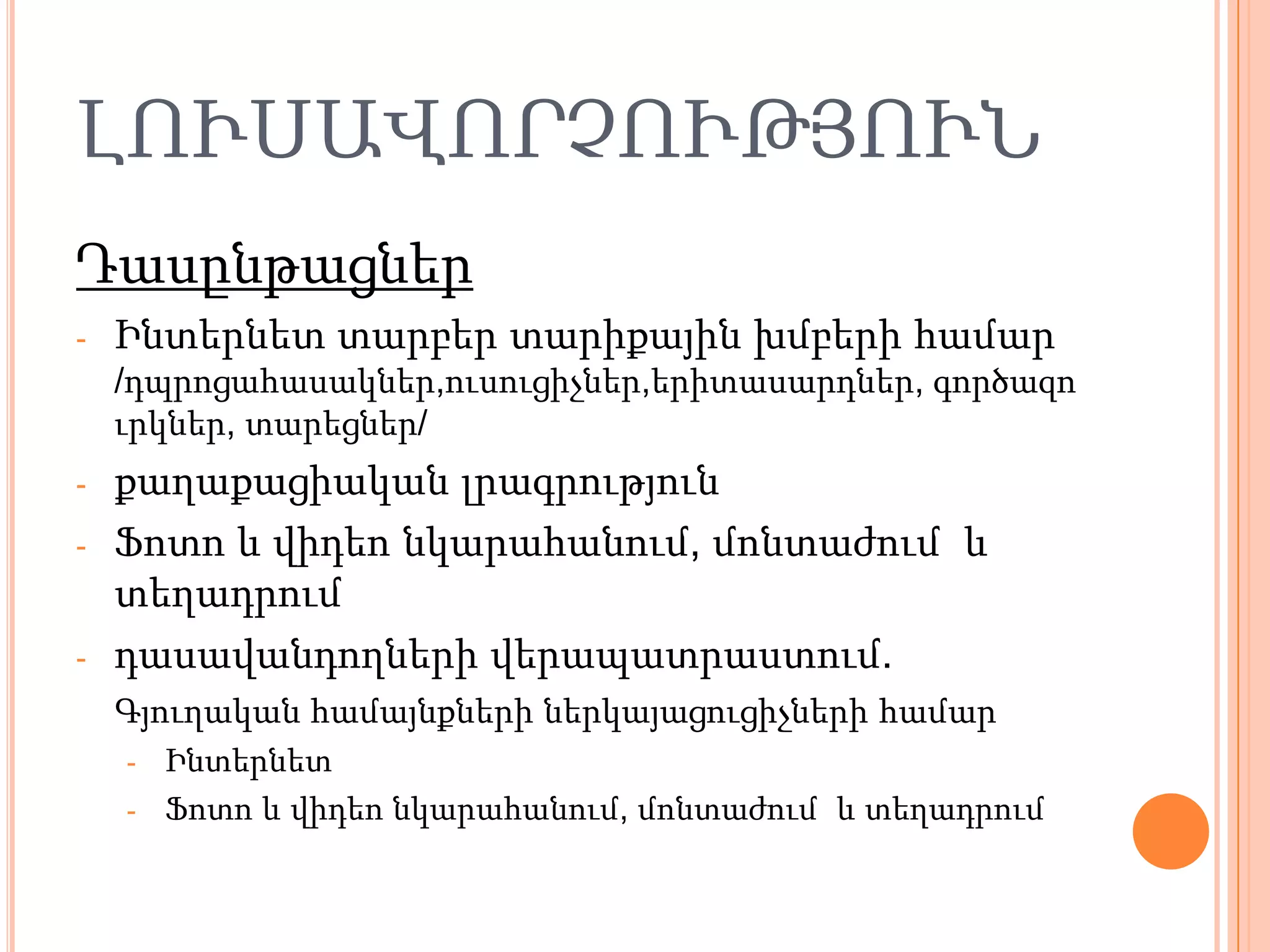 ԼՈՒՍԱՎՈՐՉՈՒԹՅՈՒՆ
Դասընթացներ
-   Ինտերնետ տարբեր տարիքային խմբերի համար
    /դպրոցահասակներ,ուսուցիչներ,երիտասարդներ, գործազո
    ւրկներ, տարեցներ/
-   քաղաքացիական լրագրություն
-   Ֆոտո և վիդեո նկարահանում, մոնտաժում և
    տեղադրում
-   դասավանդողների վերապատրաստում.
    Գյուղական համայնքների ներկայացուցիչների համար
    - Ինտերնետ
    - Ֆոտո և վիդեո նկարահանում, մոնտաժում և տեղադրում
 