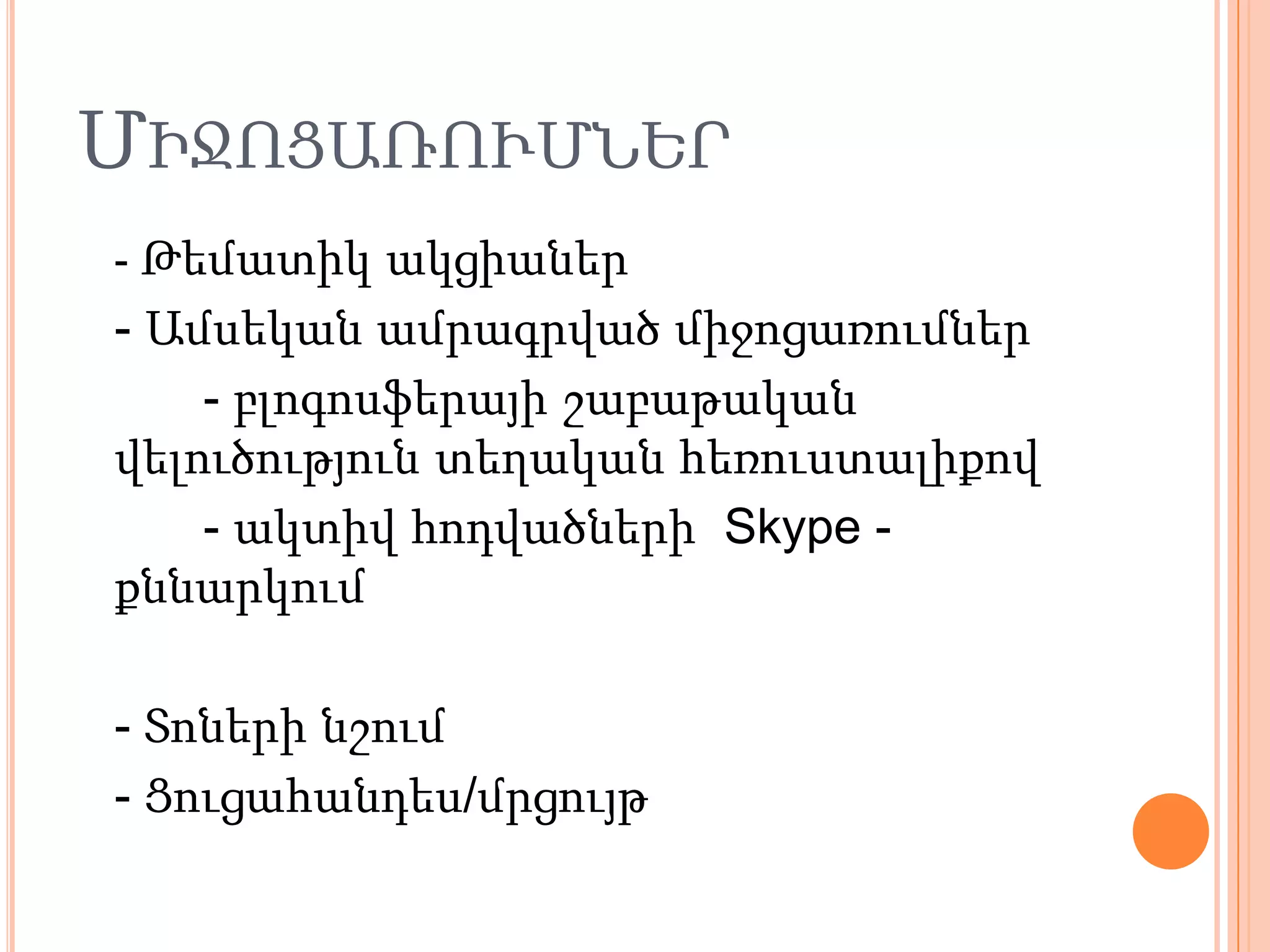 ՄԻՋՈՑԱՌՈՒՄՆԵՐ
- Թեմատիկ ակցիաներ
- Ամսեկան ամրագրված միջոցառումներ
    - բլոգոսֆերայի շաբաթական
վելուծություն տեղական հեռուստալիքով
    - ակտիվ հոդվածների Skype -
քննարկում

- Տոների նշում
- Ցուցահանդես/մրցույթ
 