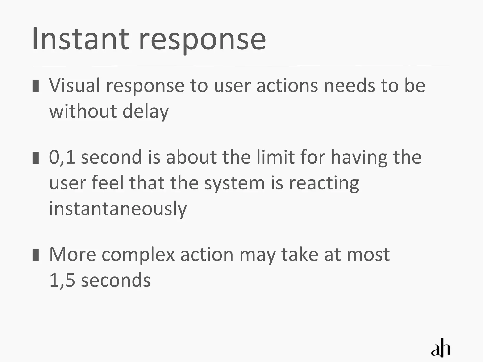 Instant response
 Visual response to user actions needs to be
 without delay

 0,1 second is about the limit for having the
 user feel that the system is reacting
 instantaneously

 More complex action may take at most
 1,5 seconds
 