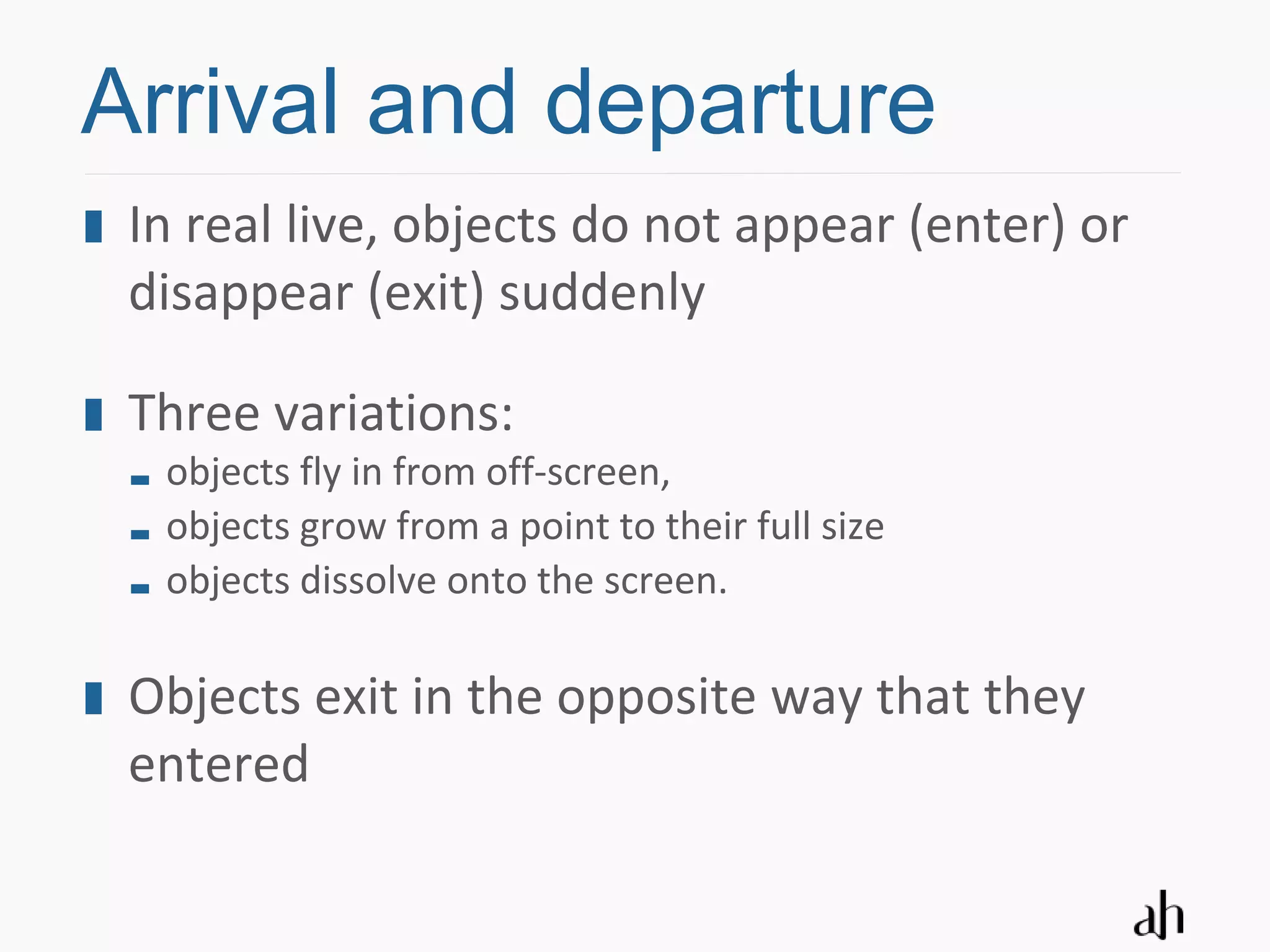 Arrival and departure
 In real live, objects do not appear (enter) or
 disappear (exit) suddenly

 Three variations:
  objects fly in from off-screen,
  objects grow from a point to their full size
  objects dissolve onto the screen.

 Objects exit in the opposite way that they
 entered
 