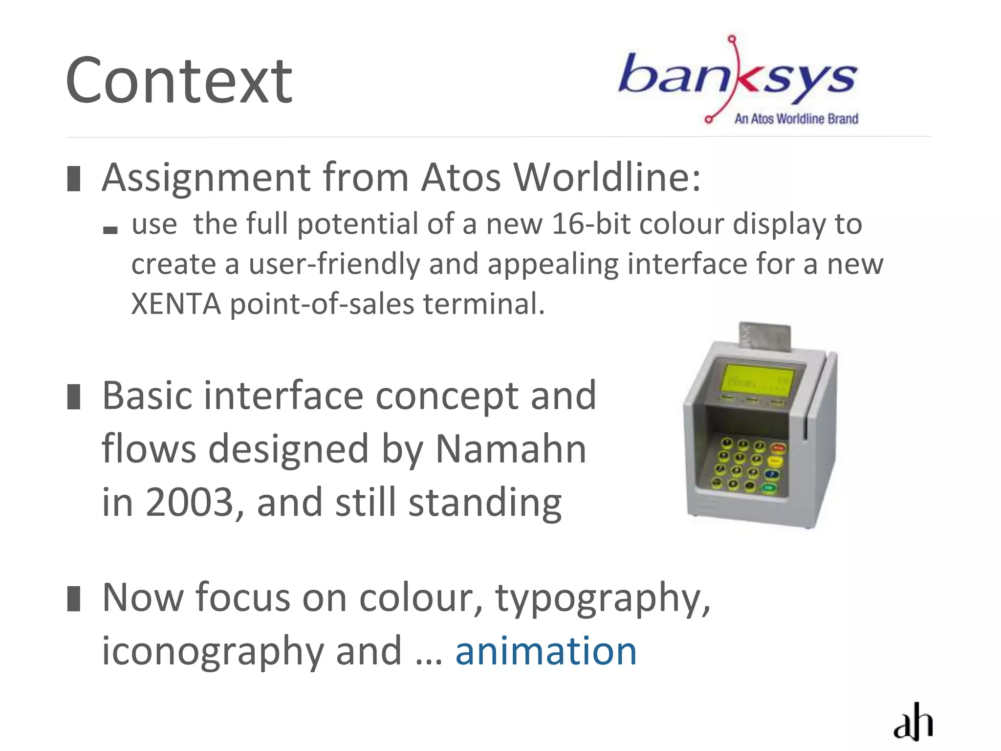 Context
 Assignment from Atos Worldline:
  use the full potential of a new 16-bit colour display to
  create a user-friendly and appealing interface for a new
  XENTA point-of-sales terminal.

 Basic interface concept and
 flows designed by Namahn
 in 2003, and still standing

 Now focus on colour, typography,
 iconography and … animation
 