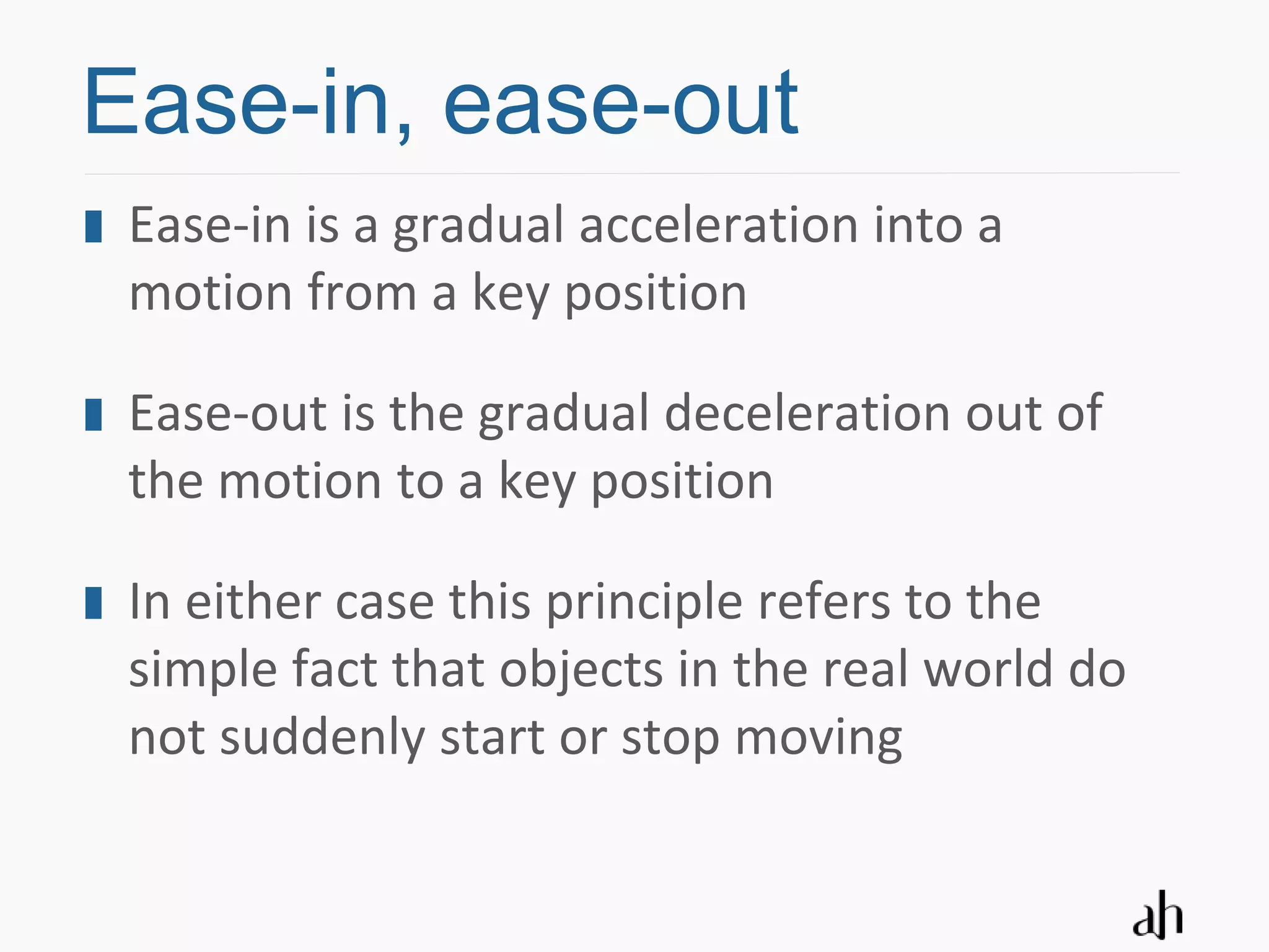 Ease-in, ease-out
 Ease-in is a gradual acceleration into a
 motion from a key position

 Ease-out is the gradual deceleration out of
 the motion to a key position

 In either case this principle refers to the
 simple fact that objects in the real world do
 not suddenly start or stop moving
 