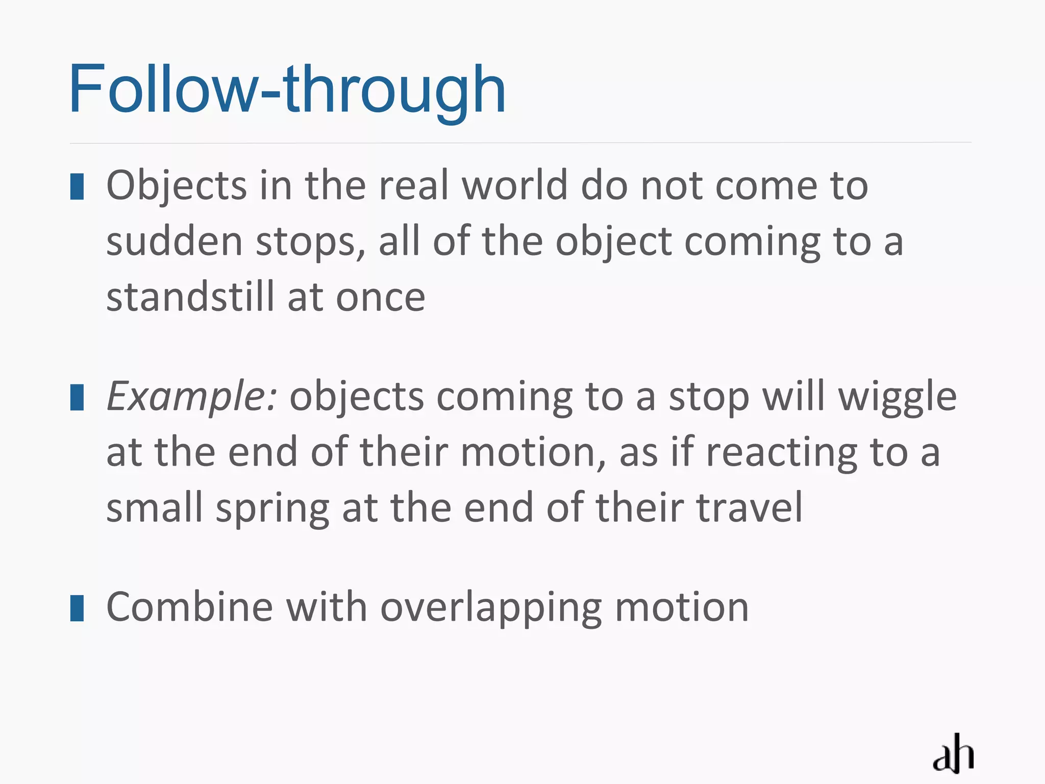 Follow-through
 Objects in the real world do not come to
 sudden stops, all of the object coming to a
 standstill at once

 Example: objects coming to a stop will wiggle
 at the end of their motion, as if reacting to a
 small spring at the end of their travel

 Combine with overlapping motion
 