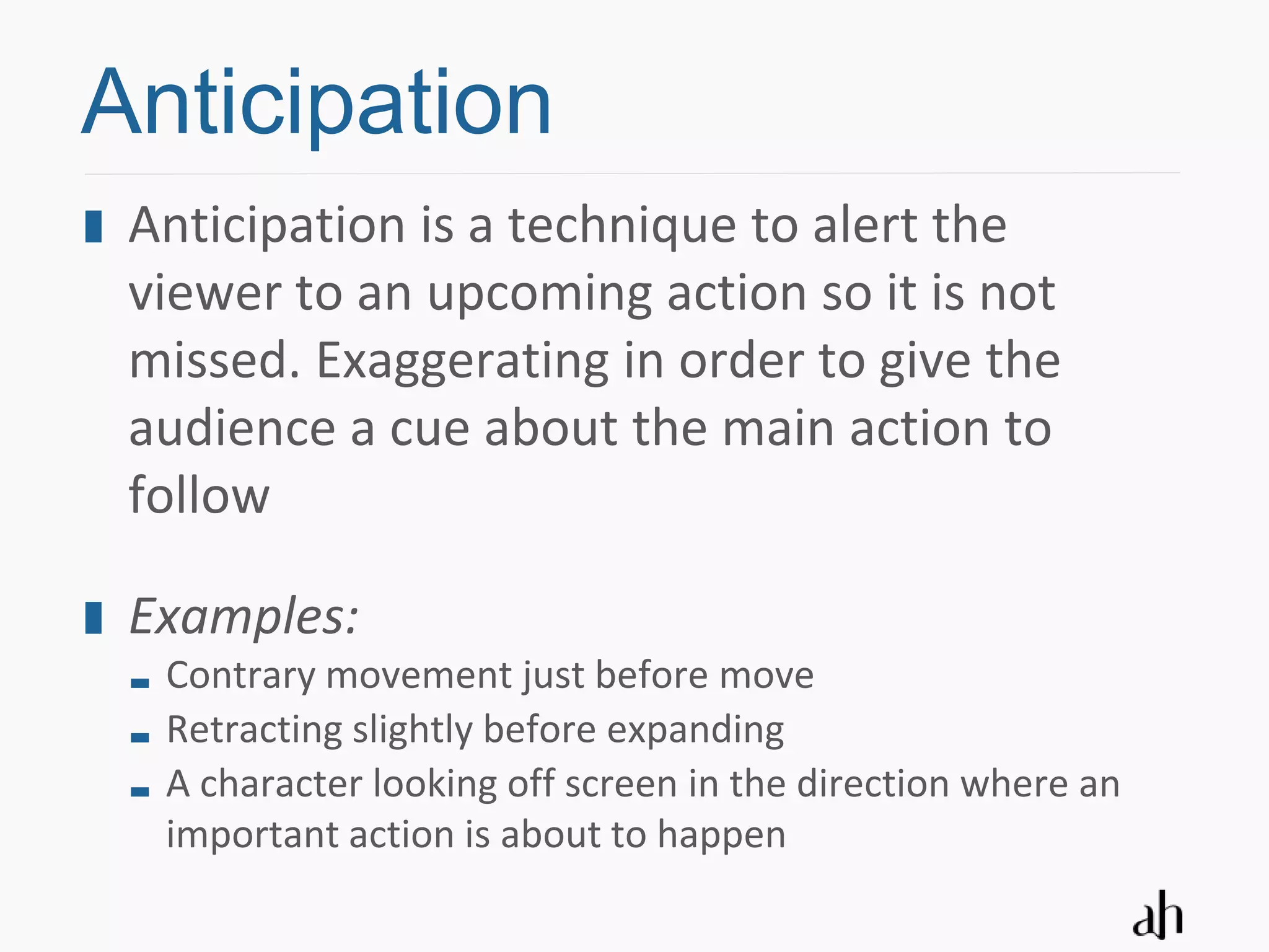 Anticipation
 Anticipation is a technique to alert the
 viewer to an upcoming action so it is not
 missed. Exaggerating in order to give the
 audience a cue about the main action to
 follow

 Examples:
  Contrary movement just before move
  Retracting slightly before expanding
  A character looking off screen in the direction where an
  important action is about to happen
 