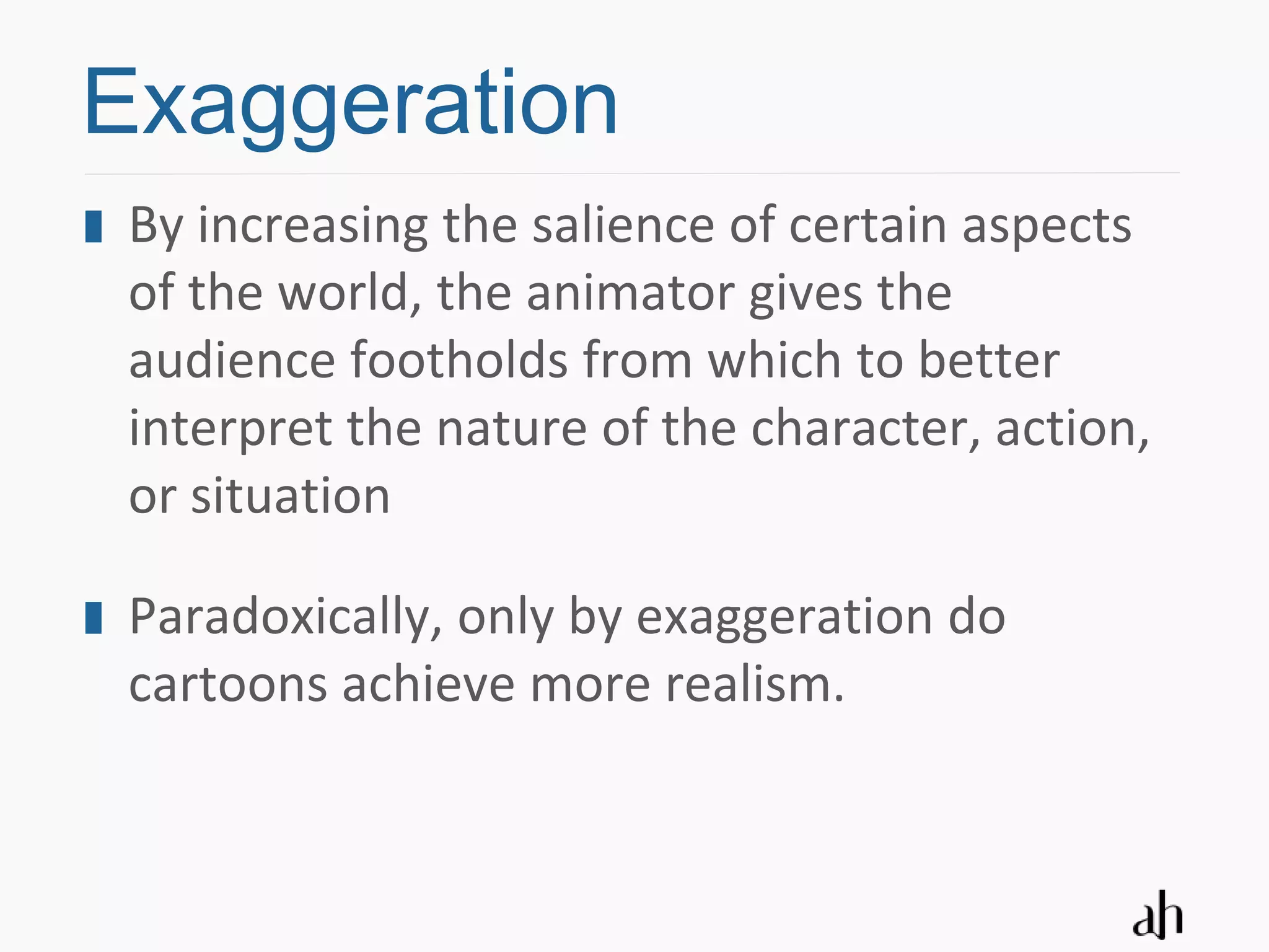 Exaggeration
 By increasing the salience of certain aspects
 of the world, the animator gives the
 audience footholds from which to better
 interpret the nature of the character, action,
 or situation

 Paradoxically, only by exaggeration do
 cartoons achieve more realism.
 