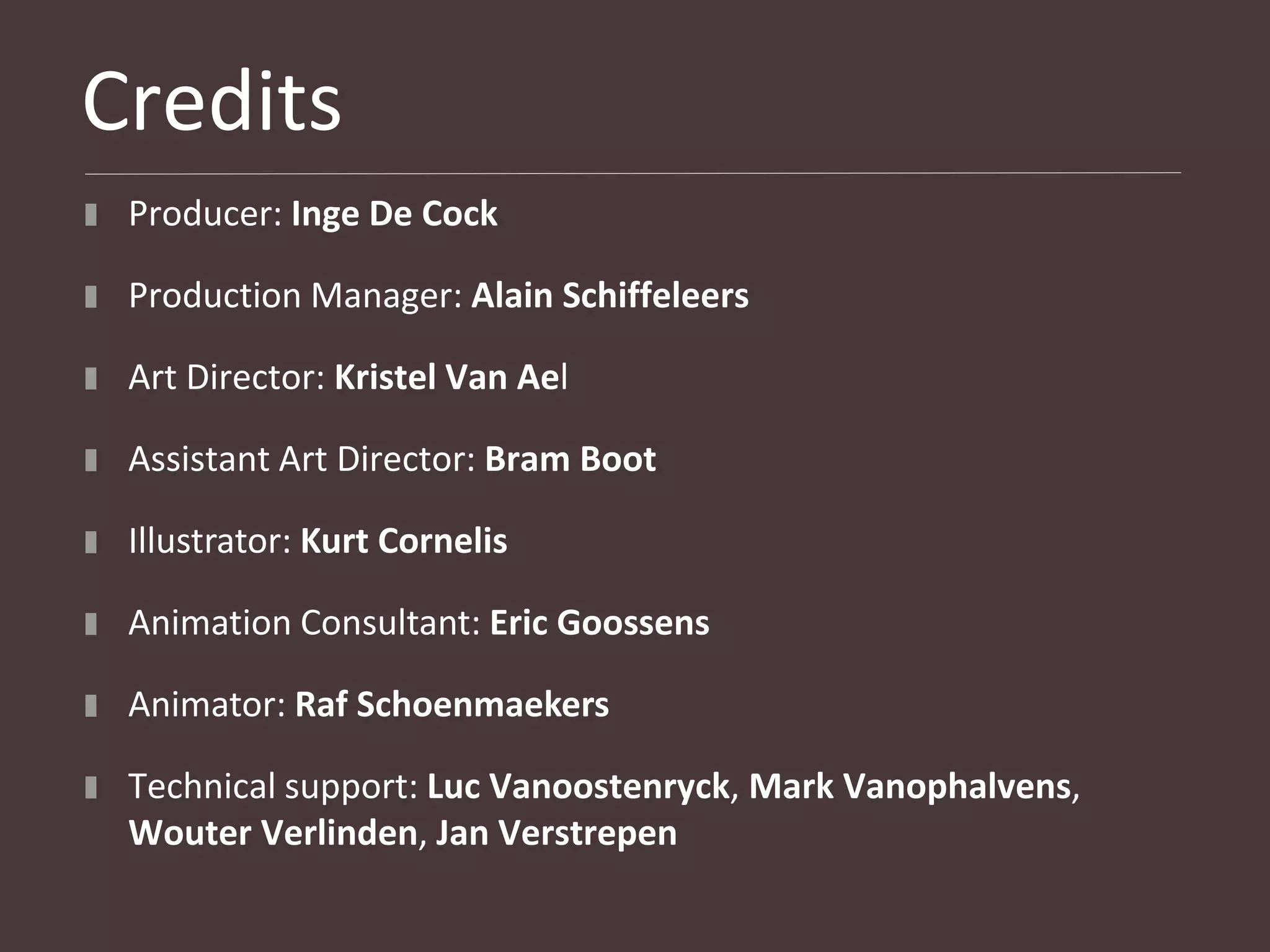 Credits
 Producer: Inge De Cock

 Production Manager: Alain Schiffeleers

 Art Director: Kristel Van Ael

 Assistant Art Director: Bram Boot

 Illustrator: Kurt Cornelis

 Animation Consultant: Eric Goossens

 Animator: Raf Schoenmaekers

 Technical support: Luc Vanoostenryck, Mark Vanophalvens,
 Wouter Verlinden, Jan Verstrepen
 