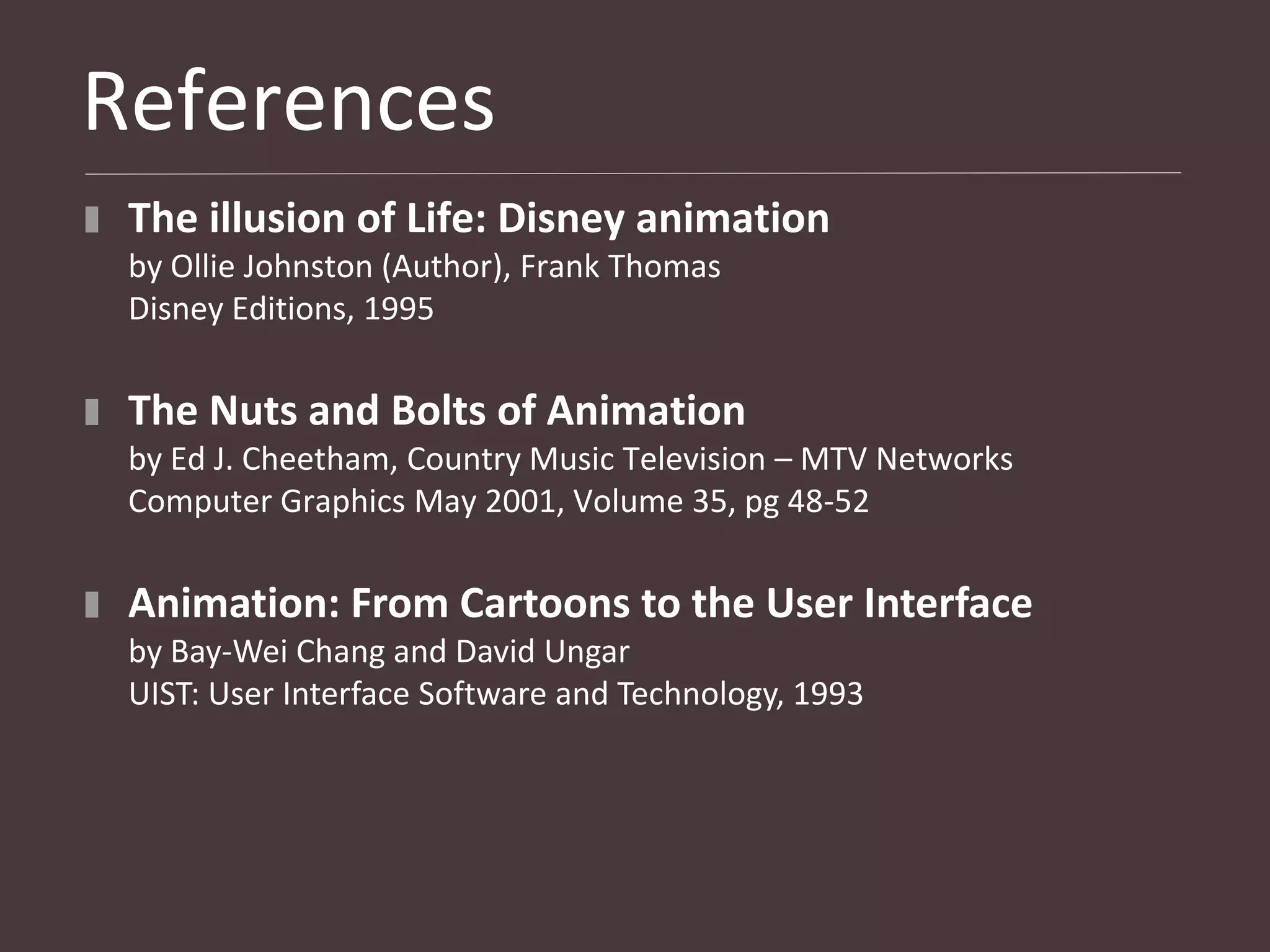 References
 The illusion of Life: Disney animation
 by Ollie Johnston (Author), Frank Thomas
 Disney Editions, 1995

 The Nuts and Bolts of Animation
 by Ed J. Cheetham, Country Music Television – MTV Networks
 Computer Graphics May 2001, Volume 35, pg 48-52

 Animation: From Cartoons to the User Interface
 by Bay-Wei Chang and David Ungar
 UIST: User Interface Software and Technology, 1993
 