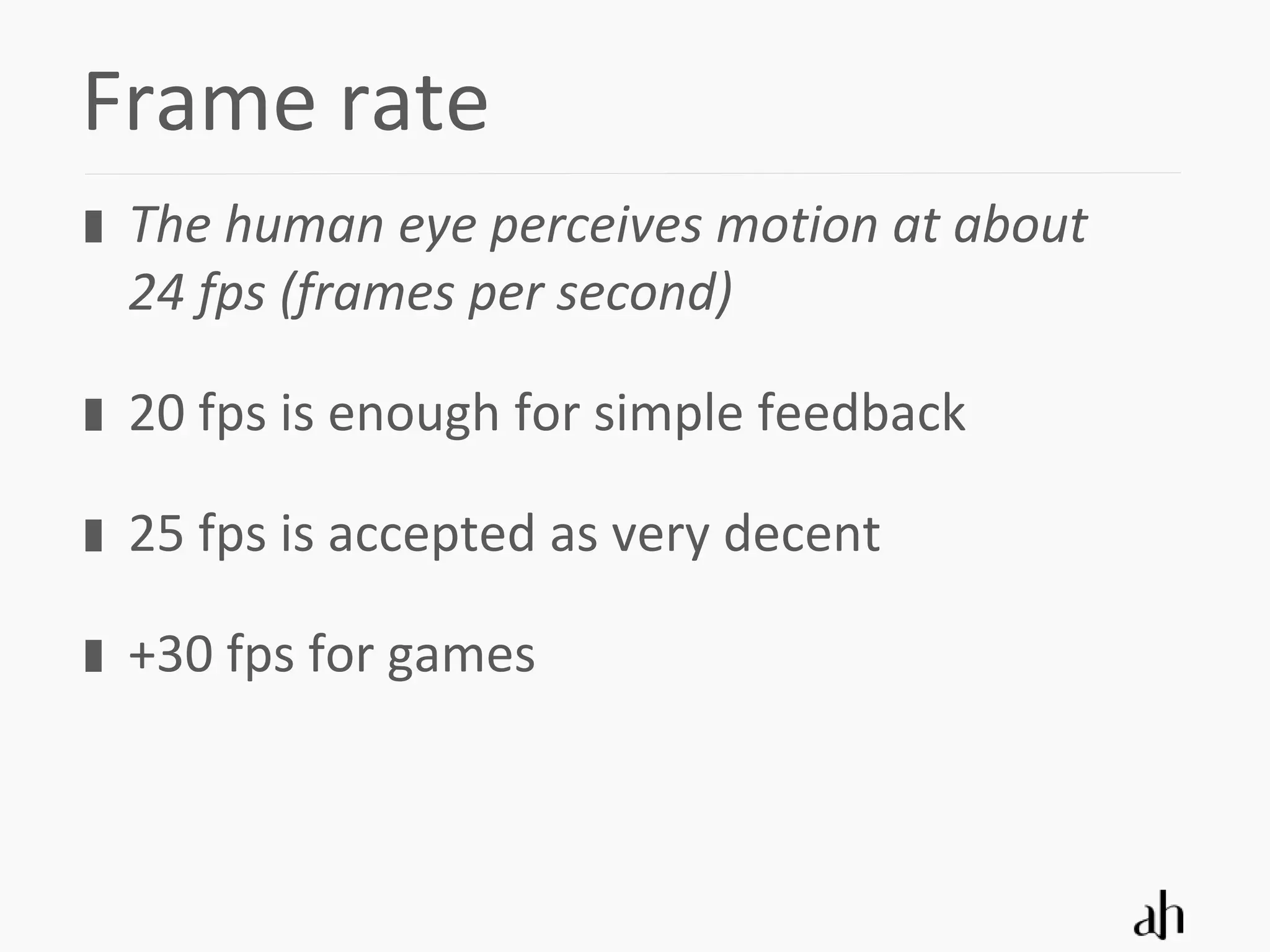 Frame rate
 The human eye perceives motion at about
 24 fps (frames per second)

 20 fps is enough for simple feedback

 25 fps is accepted as very decent

 +30 fps for games
 