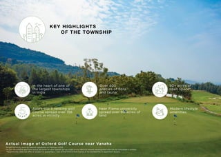KEY HIGHLIGHTS
OF THE TOWNSHIP
In the heart of one of
the largest townships
in India
Over 400
species of flora
and fauna*
90+ acres of
open space#
Modern lifestyle
amenities
Near Flame university
spread over 60 acres of
land
Asia's top 5 ranking golf
course spread over 158
acres in vicinity
Actual image of Oxford Golf Course near Vanaha
*As per the study done by Natural Signatures on February 2020.
#
As per the present approved layout, 90 acres of open spaces will be a part of the 148 acre Vanaha development that will be completed in phases.
The promoter does not oﬀer or purport to guarantee a view of the Oxford Golf Course or its membership to apartment buyers.
 