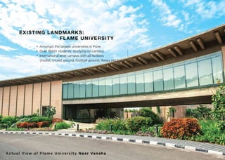 EXISTING LANDMARKS:
FLAME UNIVERSITY
• Amongst the largest universities in Pune
• Over 1500+ students studying on campus
• International level campus with all facilities
(hostel, cricket ground, football ground, library etc.)
Actual View of Flame University Near Vanaha
 