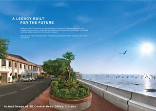 A LEGACY BUILT
FOR THE FUTURE
Making use of state-of-art technology, Shapoorji Pallonji has not only
created engineering marvels and landmark destinations but has provided
cutting-edge solutions for every project.
The group has maintained its leadership position in the industry for over
150 years.
Actual image of SP Centre-Head Oﬃce, Colaba
 