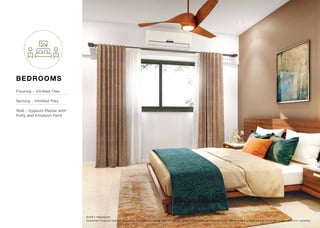 Disclaimer: Products, features, equipment, furniture, furnishings, light ﬁttings etc. shown in the render are illustrations for reference only and are not part of the ﬂat to be sold to the customers.
Artist’s impression
BEDROOMS
Flooring – Vitriﬁed Tiles
Skirting – Vitriﬁed Tiles
Wall – Gypsum Plaster with
Putty and Emulsion Paint
 