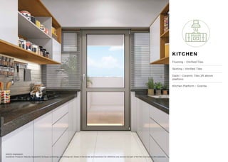 KITCHEN
Flooring – Vitriﬁed Tiles
Skirting - Vitriﬁed Tiles
Dado – Ceramic Tiles 2ft above
platform
Kitchen Platform – Granite
Disclaimer: Products, features, equipment, furniture, furnishings, light ﬁttings etc. shown in the render are illustrations for reference only and are not part of the ﬂat to be sold to the customers.
Artist’s impression
 
