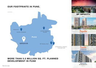 Pune
SP Residency, Phase 3,
Fursungi Pune
SP Infocity, Pune
Joyville Hadapsar
Annexe
Joyville, Hinjawadi
Sensorium
Map not to scale.
OUR FOOTPRINTS IN PUNE.
MORE THAN 5.5 MILLION SQ. FT. PLANNED
DEVELOPMENT IN PUNE
 