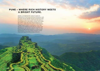 PUNE – WHERE RICH HISTORY MEETS
A BRIGHT FUTURE.
Widely considered the cultural capital of
Maharashtra Pune has a strong connection with
its roots and an equally strong connection with
its future. A hub of art, youth and education, it
is a unique city in the Indian context and unlike
any other. Even the food and architecture of
the city is celebrated throughout Maharashtra.
Today Pune is what it is because it has held
strong to its traditions through its culture and
architecture yet paved a way for itself for the
future through advancements in science and
technology. It is a city where progress never
stops and opportunities always abound.
Stock image for indicative purpose only.
 