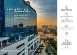 PUNE - A CITY THAT'S
LOOKING AHEAD
Source
1,2: https://timesoﬁndia.indiatimes.com/city/pune/pune-is-the-happiest-city-in-maharashtra-report/articleshow/80160225.cms
3:https://www.hindustantimes.com/pune-news/pcmc-to-appoint-maha-metro-as-consultant-for-inner-ring-road-project/story-8IXNg1E1A3n4Tgeomiv2cL.html
4. https://www.livemint.com/Politics/gW1sd4Em9xsVzOICaNvv0O/Phase-1-of-Navi-Mumbai-airport-may-overshoot-December-2019-d.html
5. https://timesoﬁndia.indiatimes.com/city/pune/pune-ranked-no-1-city-in-country-in-ease-of-living-rankings/articleshow/65394696.cms
6. https://www.99acres.com/articles/pune-civic-body-acquires-24-percent-of-land-for-ring-road-project-nid.html
Pune is the most
liveable city in India4
Ranked amongst top 12
happiest cities in India1
Established IT hubs in Pune
Oxford of west India
with renowned
education institutions5
The newly classiﬁed metro1
Upcoming 161.73 km-long
Ring Road connecting all
the major hubs of Pune2
Active goverment discussions on
Hyperloop which would also
connect Mumbai within minutes3
• A very well developed IT hub
• Opportunities in all sectors
• Seamless connectivity
• Pleasant climatic conditions
Stock image for indicative purpose only.
 
