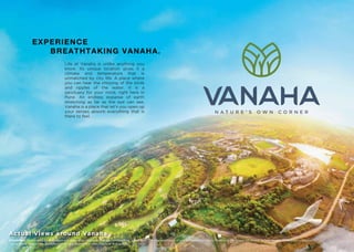 Disclaimer: Appearance of landscape will depend on seasonal changes and weather conditions. The representation of plants/trees/plantation/ﬂowers in the image are shown as fully grown in healthy conditions.
The growing time of the plantation may vary depending upon the type and species.
EXPERIENCE
BREATHTAKING VANAHA.
Life at Vanaha is unlike anything you
know. Its unique location gives it a
climate and temperature that is
unmatched by city life. A place where
you can hear the chirping of the birds
and ripples of the water. It is a
sanctuary for your mind, right here in
Pune. An endless expanse of earth
stretching as far as the eye can see,
Vanaha is a place that let’s you open up
your senses absorb everything that is
there to feel.
Actual Views around Vanaha
 