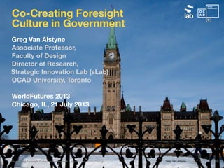 Greg Van Alstyne | sLab | OCAD UniversityCo-creating Foresight Culture in Government | WorldFutures 2013, Chicago
Greg Van Alstyne
Associate Professor,
Faculty of Design
Director of Research,
Strategic Innovation Lab (sLab)
OCAD University, Toronto
WorldFutures 2013
Chicago, IL, 21 July 2013
Co-Creating Foresight
Culture in Government
 