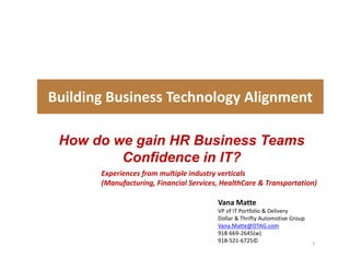 Building Business Technology Alignment    

 How do we gain HR Business Teams
         Confidence in IT?
         C fid      i
        Experiences from multiple industry verticals 
        (
        (Manufacturing, Financial Services, HealthCare & Transportation)
              f       g,                  ,                   p        )

                                          Vana Matte
                                          VP of IT Portfolio & Delivery
                                          Dollar & Thrifty Automotive Group
                                          Dollar & Thrifty Automotive Group
                                          Vana.Matte@DTAG.com
                                          918‐669‐2645(w)
                                          918‐521‐6725©                       1
 