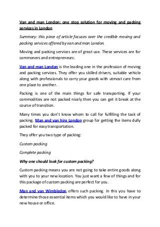 Van and man London: one stop solution for moving and packing
services in London
Summary: this piece of article focuses over the credible moving and
packing services offered by van and man London.
Moving and packing services are of great use. These services are for
commoners and entrepreneurs.
Van and man London is the leading one in the profession of moving
and packing services. They offer you skilled drivers, suitable vehicle
along with professionals to carry your goods with utmost care from
one place to another.
Packing is one of the main things for safe transporting. If your
commodities are not packed nicely then you can get it break at the
course of transition.
Many times you don’t know whom to call for fulfilling the task of
packing. Man and van hire London group for getting the items dully
packed for easy transportation.
They offer you two type of packing:
Custom packing
Complete packing
Why one should look for custom packing?
Custom packing means you are not going to take entire goods along
with you to your new location. You just want a few of things and for
this package of custom packing are perfect for you.
Man and van Wimbledon offers such packing. In this you have to
determine those essential items which you would like to have in your
new house or office.
 