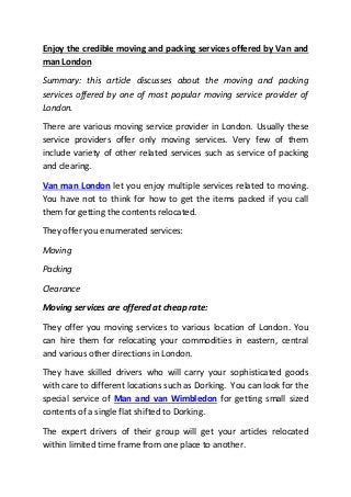 Enjoy the credible moving and packing services offered by Van and
man London
Summary: this article discusses about the moving and packing
services offered by one of most popular moving service provider of
London.
There are various moving service provider in London. Usually these
service providers offer only moving services. Very few of them
include variety of other related services such as service of packing
and clearing.
Van man London let you enjoy multiple services related to moving.
You have not to think for how to get the items packed if you call
them for getting the contents relocated.
They offer you enumerated services:
Moving
Packing
Clearance
Moving services are offered at cheap rate:
They offer you moving services to various location of London. You
can hire them for relocating your commodities in eastern, central
and various other directions in London.
They have skilled drivers who will carry your sophisticated goods
with care to different locations such as Dorking. You can look for the
special service of Man and van Wimbledon for getting small sized
contents of a single flat shifted to Dorking.
The expert drivers of their group will get your articles relocated
within limited time frame from one place to another.
 