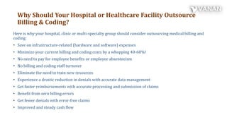 Why Should Your Hospital or Healthcare Facility Outsource
Billing & Coding?
Here is why your hospital, clinic or multi-specialty group should consider outsourcing medical billing and
coding:
• Save on infrastructure-related (hardware and software) expenses
• Minimize your current billing and coding costs by a whopping 40-60%!
• No need to pay for employee benefits or employee absenteeism
• No billing and coding staff turnover
• Eliminate the need to train new resources
• Experience a drastic reduction in denials with accurate data management
• Get faster reimbursements with accurate processing and submission of claims
• Benefit from zero billing errors
• Get fewer denials with error-free claims
• Improved and steady cash flow
 
