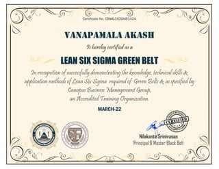 VANAPAMALA AKASH
Is hereby certified as a
LEAN SIX SIGMA GREEN BELT
In recognition of successfully demonstrating the knowledge, technical skills &
application methods of Lean Six Sigma required of Green Belts & as specified by
Canopus Business Management Group,
an Accredited Training Organization.
MARCH-22
Certificate No. CBMG1620NB1424
Nilakanta Srinivasan
Principal & Master Black Belt
Belt
 