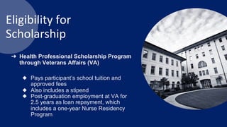 Eligibility for
Scholarship
➔ Health Professional Scholarship Program
through Veterans Affairs (VA)
◆ Pays participant’s school tuition and
approved fees
◆ Also includes a stipend
◆ Post-graduation employment at VA for
2.5 years as loan repayment, which
includes a one-year Nurse Residency
Program
 