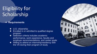 Eligibility for
Scholarship
➔ Requirements
◆ U.S. citizenship
◆ Enrolled in or admitted to qualified degree
program
◆ Selection criteria includes academic
performance, work experience, faculty and
employer recommendations, and career goals
◆ Willing to attend an internship/residency with
the VA during their program of study
 