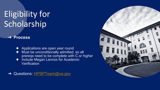 Eligibility for
Scholarship
➔ Process
◆ Applications are open year round
◆ Must be unconditionally admitted, so all
prereqs need to be complete with C or higher
◆ Include Megan Lennox for Academic
Verification
➔ Questions: HPSPTeam@va.gov
 
