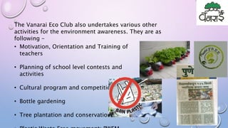 The Vanarai Eco Club also undertakes various other
activities for the environment awareness. They are as
following –
• Motivation, Orientation and Training of
teachers
• Planning of school level contests and
activities
• Cultural program and competition
• Bottle gardening
• Tree plantation and conservation
 