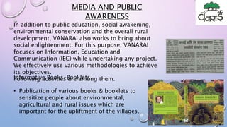 MEDIA AND PUBLIC
AWARENESS
In addition to public education, social awakening,
environmental conservation and the overall rural
development, VANARAI also works to bring about
social enlightenment. For this purpose, VANARAI
focuses on Information, Education and
Communication (IEC) while undertaking any project.
We effectively use various methodologies to achieve
its objectives.
Following activities are among them.Informative Books-Booklets
• Publication of various books & booklets to
sensitize people about environmental,
agricultural and rural issues which are
important for the upliftment of the villages.
 