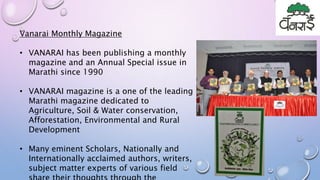 Vanarai Monthly Magazine
• VANARAI has been publishing a monthly
magazine and an Annual Special issue in
Marathi since 1990
• VANARAI magazine is a one of the leading
Marathi magazine dedicated to
Agriculture, Soil & Water conservation,
Afforestation, Environmental and Rural
Development
• Many eminent Scholars, Nationally and
Internationally acclaimed authors, writers,
subject matter experts of various field
 
