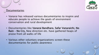 Documentaries
• Vanarai has released various documentaries to inspire and
educate people to achieve the goals of environment
conservation and rural development
• Documentaries like Vanarai Bandhara, Safar Vanaraichi, No
Rain – No Cry, New direction etc. have gathered heaps of
praise from all walks of life
• Various other voluntary organizations screen these
documentaries for public awareness
 