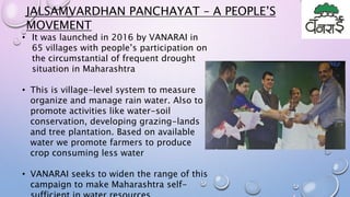 • It was launched in 2016 by VANARAI in
65 villages with people’s participation on
the circumstantial of frequent drought
situation in Maharashtra
• This is village-level system to measure
organize and manage rain water. Also to
promote activities like water-soil
conservation, developing grazing-lands
and tree plantation. Based on available
water we promote farmers to produce
crop consuming less water
• VANARAI seeks to widen the range of this
campaign to make Maharashtra self-
JALSAMVARDHAN PANCHAYAT – A PEOPLE’S
MOVEMENT
 