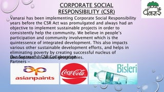 Vanarai has been implementing Corporate Social Responsibility
years before the CSR Act was promulgated and always had an
objective to implement sustainable projects in order to
consistently help the community. We believe in people’s
participation and community involvement which is the
quintessence of integrated development. This also impacts
various other sustainable development efforts, and helps in
eliminating poverty by creating successful nucleus of
development in various geographies.
CORPORATE SOCIAL
RESPONSIBILITY (CSR)
Our Successful CSR Collaboration
Partners -
 