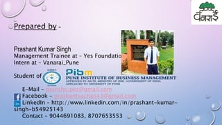Prepared by –
Prashant Kumar Singh
Management Trainee at – Yes Foundation, Pune
Intern at – Vanarai_Pune
Student of –
E-Mail – pranshu.pks@gmail.com
Facebook – prashantsachan43@gmail.com
LinkedIn – http://www.linkedin.com/in/prashant-kumar-
singh-b54925143
Contact – 9044691083, 8707653553
 