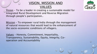 VISION, MISSION AND
VALUES
Vision – To be a leader in creating a sustainable model for
Integrated Rural Development and Reverse Migration
through people’s participation..
Mission – To empower rural India through the management
of natural resources that would lead to the enhancement of
the socio-economic conditions of villagers.
Values – Honesty, Commitment, Impartiality,
Transparency, Sustainability, Equity, Integrity, Co-
operation and Accountability
 