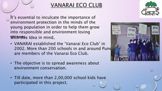 • VANARAI established the ‘Vanarai Eco Club’ in
2002. More than 200 schools in and around Pune
are members of the Vanarai Eco Club.
• The objective is to spread awareness about
environment conservation.
• Till date, more than 2,00,000 school kids have
participated in this project.
It’s essential to inculcate the importance of
environment protection in the minds of the
young population in order to help them grow
into responsible and environment loving
citizens.With this Idea in mind,
VANARAI ECO CLUB
 