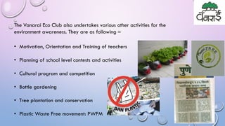 The Vanarai Eco Club also undertakes various other activities for the
environment awareness. They are as following –
• Motivation, Orientation and Training of teachers
• Planning of school level contests and activities
• Cultural program and competition
• Bottle gardening
• Tree plantation and conservation
• Plastic Waste Free movement: PWFM
 