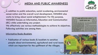MEDIA AND PUBLIC AWARENESS
In addition to public education, social awakening, environmental
conservation and the overall rural development, VANARAI also
works to bring about social enlightenment. For this purpose,
VANARAI focuses on Information, Education and Communication
(IEC) while undertaking any project.
We effectively use various methodologies to achieve its objectives.
Following activities are among them.
Informative Books-Booklets
• Publication of various books & booklets to sensitize
people about environmental, agricultural and rural issues
which are important for the upliftment of the villages.
 